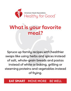 What is your favorite meal? Spruce up family recipes with healthier swaps like using herbs and spices instead of salt, whole-grain breads and pastas instead of white or baking, grilling or steaming proteins and vegetables instead of frying.  What is your favorite meal? Spruce up family recipes with healthier swaps like using herbs and spices instead of salt, whole-grain breads and pastas instead of white or baking, grilling or steaming proteins and vegetables instead of frying.